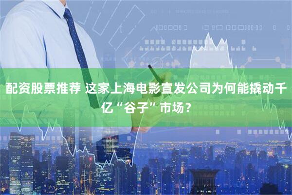 配资股票推荐 这家上海电影宣发公司为何能撬动千亿“谷子”市场？