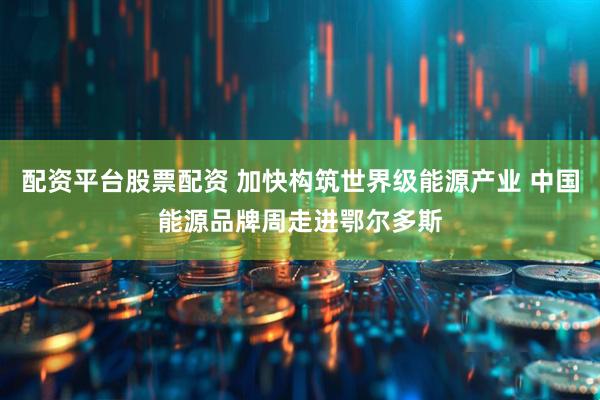 配资平台股票配资 加快构筑世界级能源产业 中国能源品牌周走进鄂尔多斯
