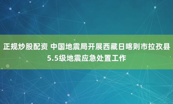 正规炒股配资 中国地震局开展西藏日喀则市拉孜县5.5级地震应急处置工作