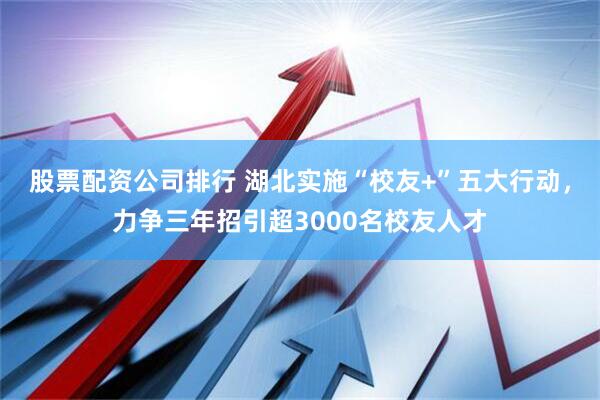 股票配资公司排行 湖北实施“校友+”五大行动，力争三年招引超3000名校友人才