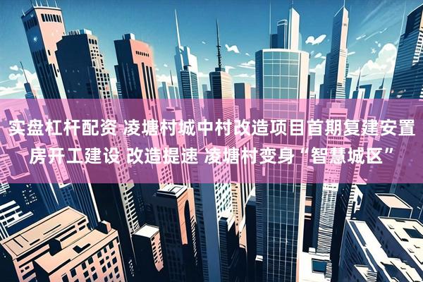 实盘杠杆配资 凌塘村城中村改造项目首期复建安置房开工建设 改造提速 凌塘村变身“智慧城区”