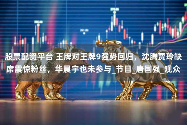 股票配资平台 王牌对王牌9强势回归，沈腾贾玲缺席震惊粉丝，华晨宇也未参与_节目_唐国强_观众