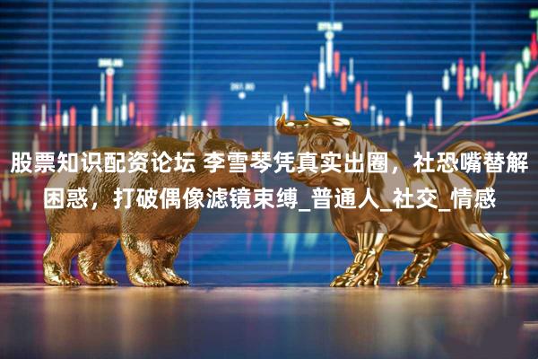 股票知识配资论坛 李雪琴凭真实出圈，社恐嘴替解困惑，打破偶像滤镜束缚_普通人_社交_情感
