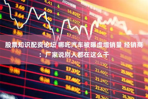 股票知识配资论坛 哪吒汽车被曝虚增销量 经销商：厂家说别人都在这么干