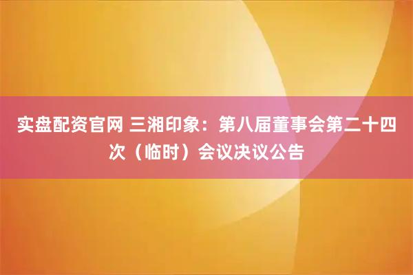 实盘配资官网 三湘印象：第八届董事会第二十四次（临时）会议决议公告