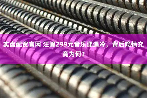 实盘配资官网 汪峰299元音乐课遇冷，背后隐情究竟为何？