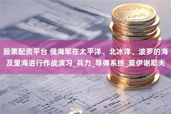 股票配资平台 俄海军在太平洋、北冰洋、波罗的海及里海进行作战演习_兵力_导弹系统_莫伊谢耶夫