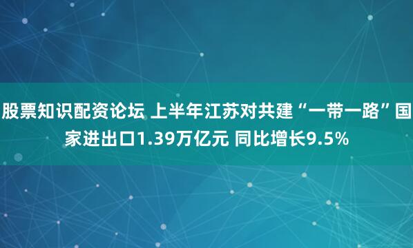 股票知识配资论坛 上半年江苏对共建“一带一路”国家进出口1.39万亿元 同比增长9.5%