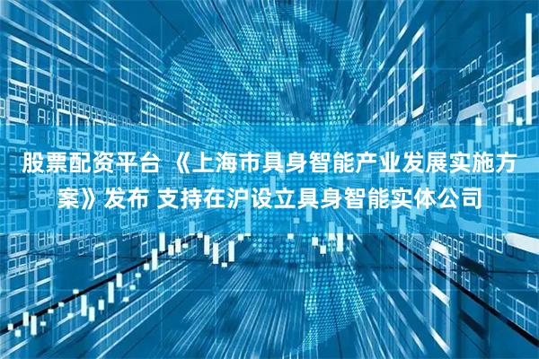 股票配资平台 《上海市具身智能产业发展实施方案》发布 支持在沪设立具身智能实体公司