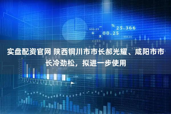 实盘配资官网 陕西铜川市市长郝光耀、咸阳市市长冷劲松，拟进一步使用
