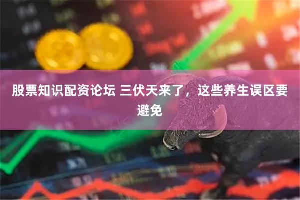 股票知识配资论坛 三伏天来了，这些养生误区要避免