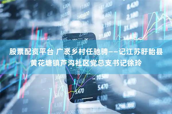 股票配资平台 广袤乡村任驰骋——记江苏盱眙县黄花塘镇芦沟社区党总支书记徐玲