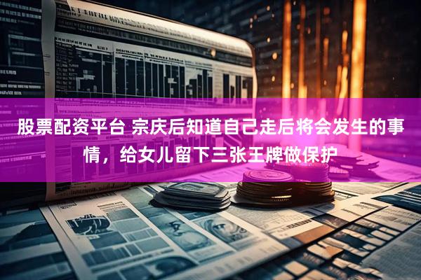 股票配资平台 宗庆后知道自己走后将会发生的事情，给女儿留下三张王牌做保护