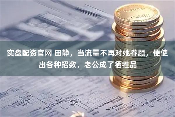 实盘配资官网 田静，当流量不再对她眷顾，便使出各种招数，老公成了牺牲品
