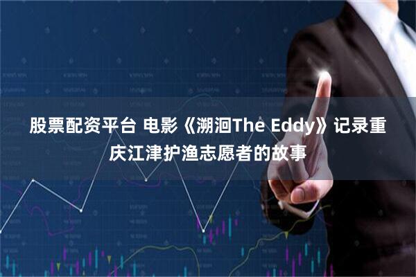 股票配资平台 电影《溯洄The Eddy》记录重庆江津护渔志愿者的故事