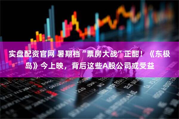 实盘配资官网 暑期档“票房大战”正酣！《东极岛》今上映，背后这些A股公司或受益