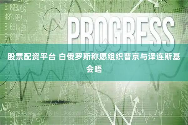 股票配资平台 白俄罗斯称愿组织普京与泽连斯基会晤