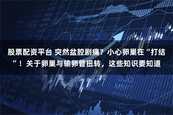 股票配资平台 突然盆腔剧痛？小心卵巢在“打结”！关于卵巢与输卵管扭转，这些知识要知道