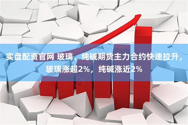 实盘配资官网 玻璃、纯碱期货主力合约快速拉升，玻璃涨超2%，纯碱涨近2%
