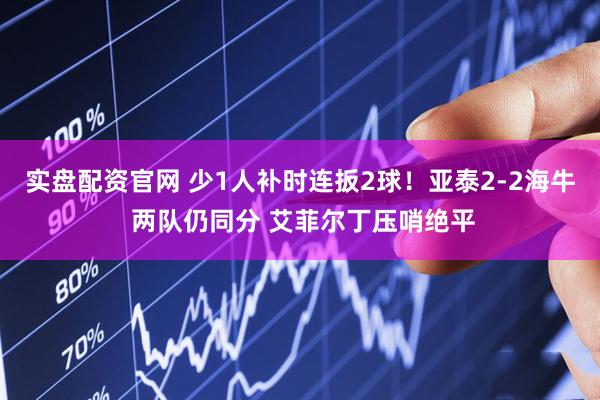 实盘配资官网 少1人补时连扳2球！亚泰2-2海牛 两队仍同分 艾菲尔丁压哨绝平