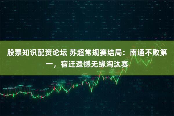 股票知识配资论坛 苏超常规赛结局：南通不败第一，宿迁遗憾无缘淘汰赛