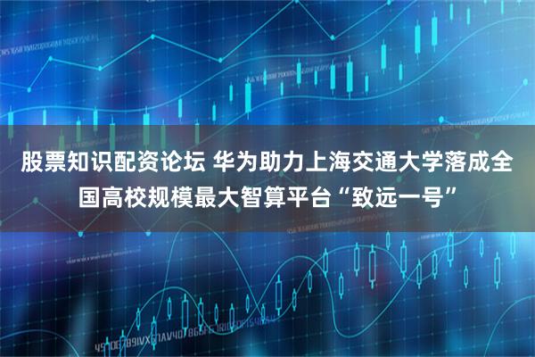 股票知识配资论坛 华为助力上海交通大学落成全国高校规模最大智算平台“致远一号”