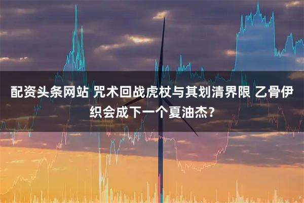 配资头条网站 咒术回战虎杖与其划清界限 乙骨伊织会成下一个夏油杰？