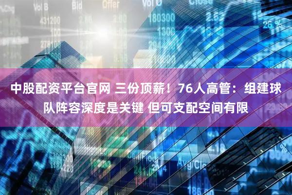 中股配资平台官网 三份顶薪！76人高管：组建球队阵容深度是关键 但可支配空间有限