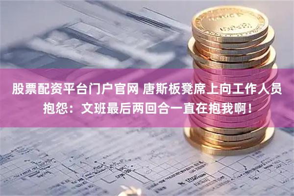股票配资平台门户官网 唐斯板凳席上向工作人员抱怨：文班最后两回合一直在抱我啊！