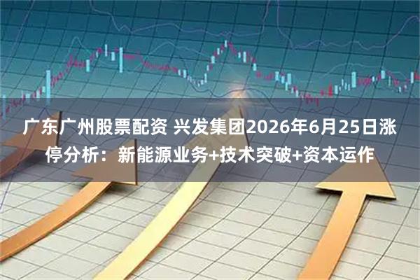 广东广州股票配资 兴发集团2026年6月25日涨停分析：新能源业务+技术突破+资本运作