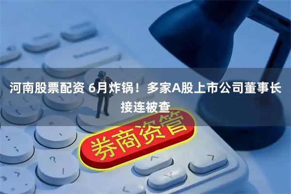 河南股票配资 6月炸锅！多家A股上市公司董事长接连被查
