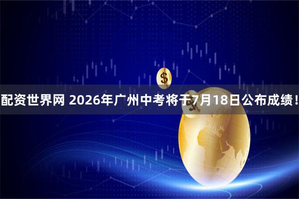 配资世界网 2026年广州中考将于7月18日公布成绩！