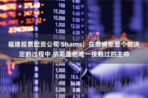 福建股票配资公司 Shams：在詹姆斯整个做决定的过程中 纳斯是他唯一接触过的主帅