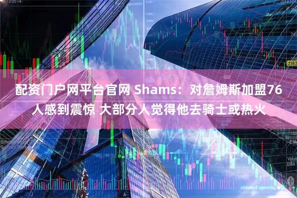 配资门户网平台官网 Shams：对詹姆斯加盟76人感到震惊 大部分人觉得他去骑士或热火