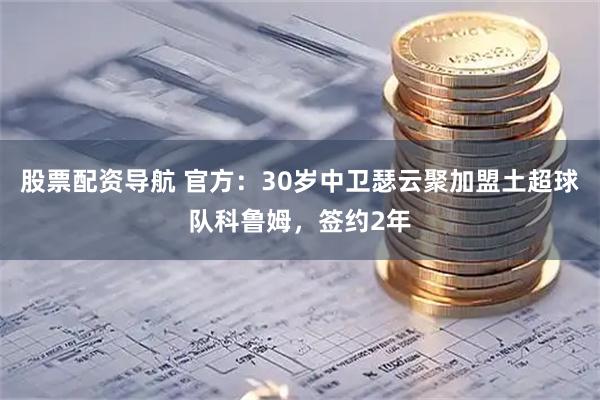 股票配资导航 官方：30岁中卫瑟云聚加盟土超球队科鲁姆，签约2年