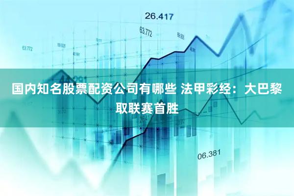 国内知名股票配资公司有哪些 法甲彩经：大巴黎取联赛首胜