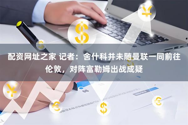 配资网址之家 记者：舍什科并未随曼联一同前往伦敦，对阵富勒姆出战成疑