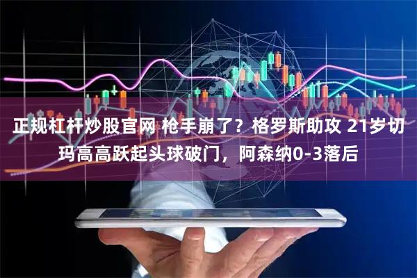 正规杠杆炒股官网 枪手崩了？格罗斯助攻 21岁切玛高高跃起头球破门，阿森纳0-3落后
