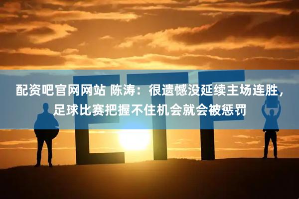 配资吧官网网站 陈涛：很遗憾没延续主场连胜，足球比赛把握不住机会就会被惩罚