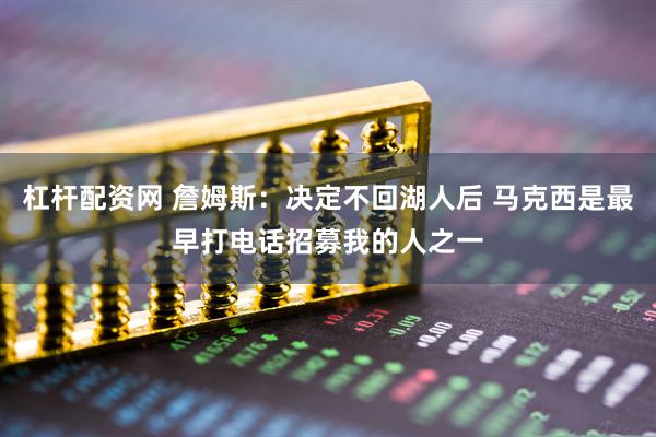 杠杆配资网 詹姆斯：决定不回湖人后 马克西是最早打电话招募我的人之一